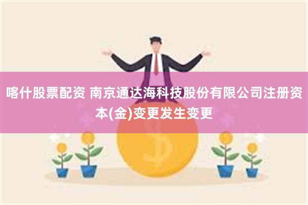 喀什股票配资 南京通达海科技股份有限公司注册资本(金)变更发生变更