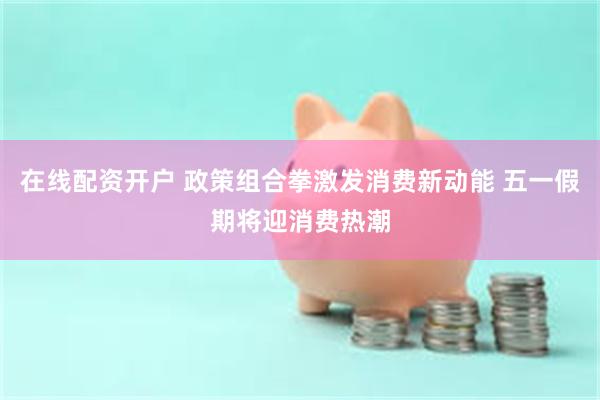 在线配资开户 政策组合拳激发消费新动能 五一假期将迎消费热潮