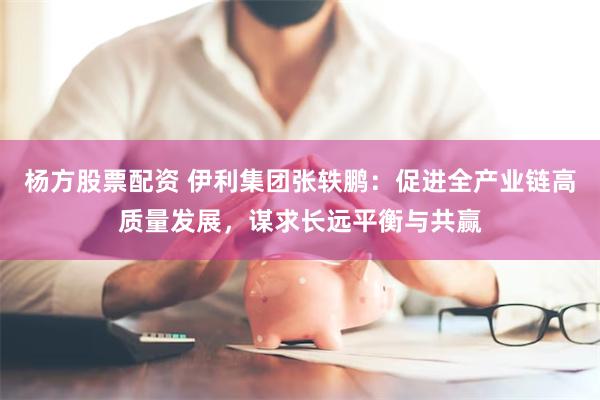 杨方股票配资 伊利集团张轶鹏：促进全产业链高质量发展，谋求长远平衡与共赢