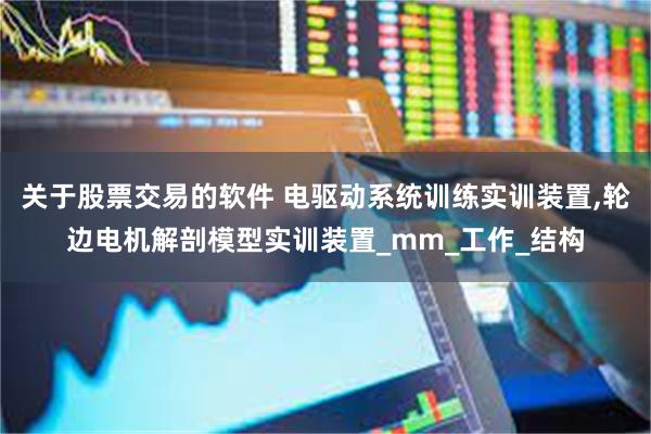 关于股票交易的软件 电驱动系统训练实训装置,轮边电机解剖模型实训装置_mm_工作_结构