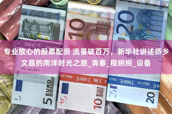 专业放心的股票配资 流量破百万，新华社讲述侨乡文昌的南洋时光之旅_青春_程婉婉_设备