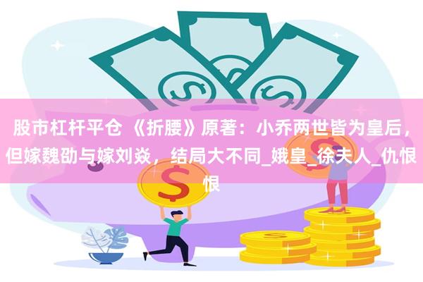 股市杠杆平仓 《折腰》原著：小乔两世皆为皇后，但嫁魏劭与嫁刘焱，结局大不同_娥皇_徐夫人_仇恨