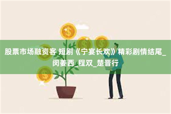股票市场融资客 短剧《宁宴长欢》精彩剧情结尾_闵姜西_程双_楚晋行