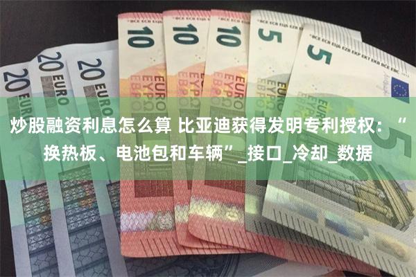 炒股融资利息怎么算 比亚迪获得发明专利授权：“换热板、电池包和车辆”_接口_冷却_数据