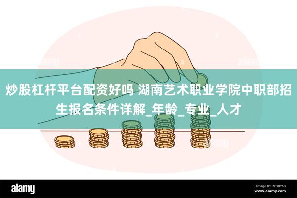 炒股杠杆平台配资好吗 湖南艺术职业学院中职部招生报名条件详解_年龄_专业_人才
