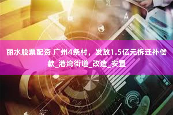 丽水股票配资 广州4条村，发放1.5亿元拆迁补偿款_港湾街道_改造_安置