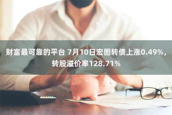 财富最可靠的平台 7月10日宏图转债上涨0.49%，转股溢价率128.71%