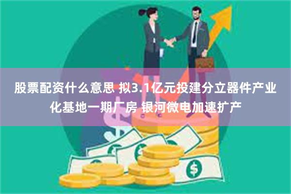 股票配资什么意思 拟3.1亿元投建分立器件产业化基地一期厂房 银河微电加速扩产