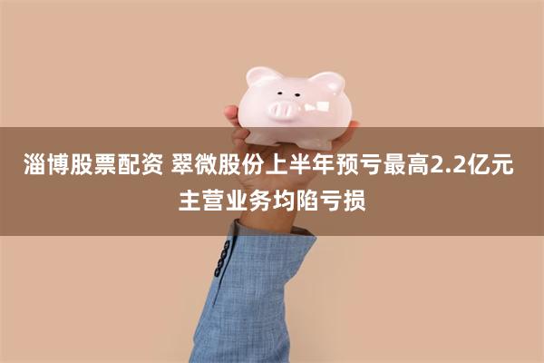 淄博股票配资 翠微股份上半年预亏最高2.2亿元 主营业务均陷亏损