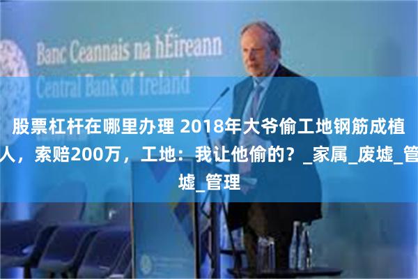 股票杠杆在哪里办理 2018年大爷偷工地钢筋成植物人，索赔200万，工地：我让他偷的？_家属_废墟_管理
