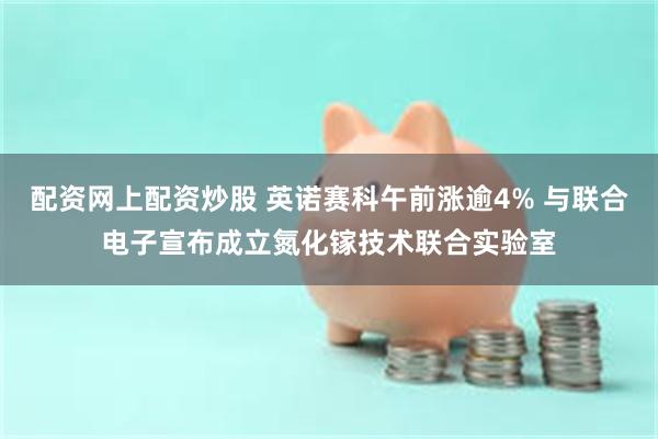 配资网上配资炒股 英诺赛科午前涨逾4% 与联合电子宣布成立氮化镓技术联合实验室
