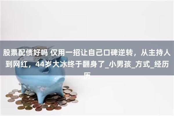 股票配债好吗 仅用一招让自己口碑逆转，从主持人到网红，44岁大冰终于翻身了_小男孩_方式_经历