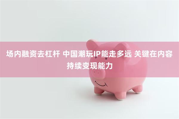 场内融资去杠杆 中国潮玩IP能走多远 关键在内容持续变现能力