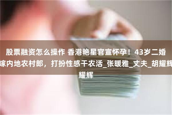 股票融资怎么操作 香港艳星官宣怀孕！43岁二婚嫁内地农村郎，打扮性感干农活_张暖雅_丈夫_胡耀辉