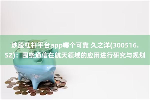 炒股杠杆平台app哪个可靠 久之洋(300516.SZ)：围绕通信在航天领域的应用进行研究与规划
