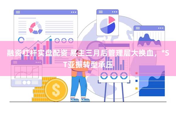 融资杠杆实盘配资 易主三月后管理层大换血，*ST亚振转型承压