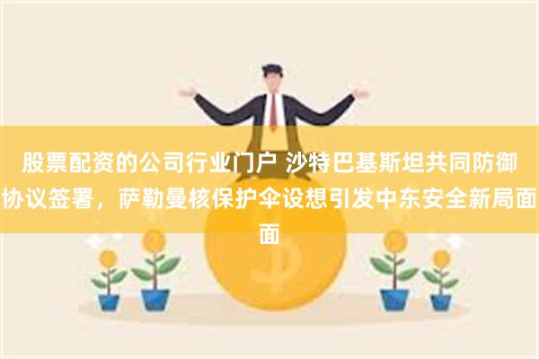 股票配资的公司行业门户 沙特巴基斯坦共同防御协议签署,萨勒曼核保护伞设想引发中东安全新局面