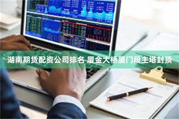 湖南期货配资公司排名 厦金大桥厦门段主塔封顶
