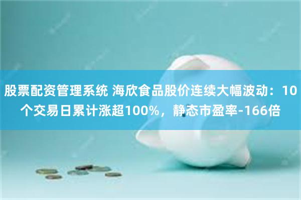 股票配资管理系统 海欣食品股价连续大幅波动：10个交易日累计涨超100%，静态市盈率-166倍